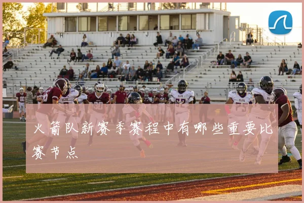 火箭队新赛季赛程中有哪些重要比赛节点