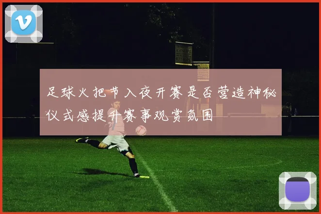 足球火把节入夜开赛是否营造神秘仪式感提升赛事观赏氛围