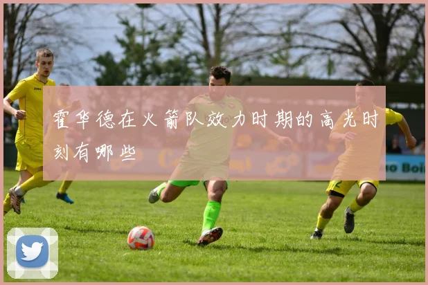 霍华德在火箭队效力时期的高光时刻有哪些